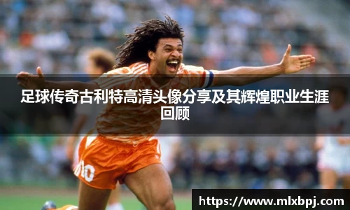 足球传奇古利特高清头像分享及其辉煌职业生涯回顾