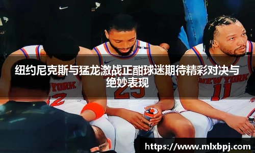 纽约尼克斯与猛龙激战正酣球迷期待精彩对决与绝妙表现